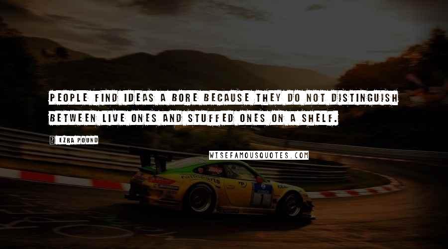 Ezra Pound Quotes: People find ideas a bore because they do not distinguish between live ones and stuffed ones on a shelf.