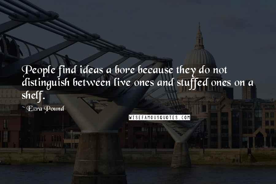 Ezra Pound Quotes: People find ideas a bore because they do not distinguish between live ones and stuffed ones on a shelf.