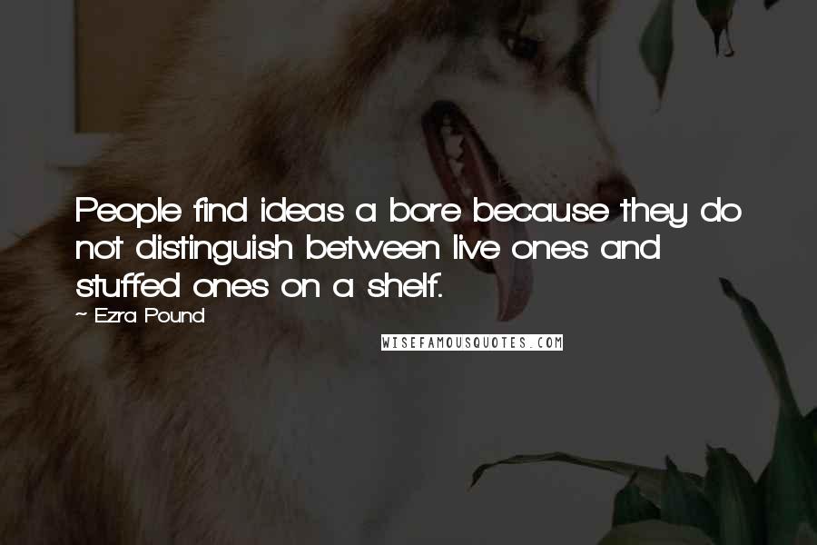 Ezra Pound Quotes: People find ideas a bore because they do not distinguish between live ones and stuffed ones on a shelf.