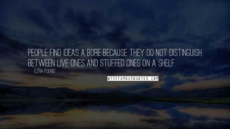 Ezra Pound Quotes: People find ideas a bore because they do not distinguish between live ones and stuffed ones on a shelf.