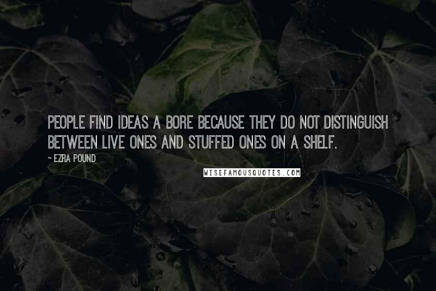 Ezra Pound Quotes: People find ideas a bore because they do not distinguish between live ones and stuffed ones on a shelf.