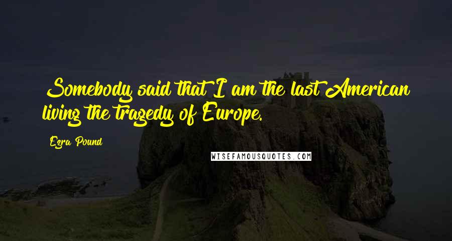 Ezra Pound Quotes: Somebody said that I am the last American living the tragedy of Europe.