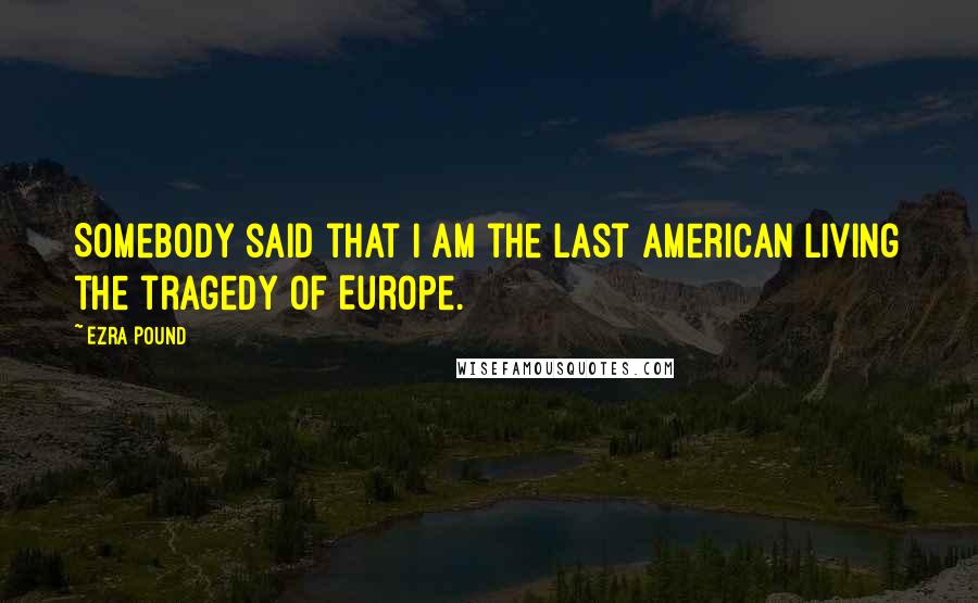 Ezra Pound Quotes: Somebody said that I am the last American living the tragedy of Europe.
