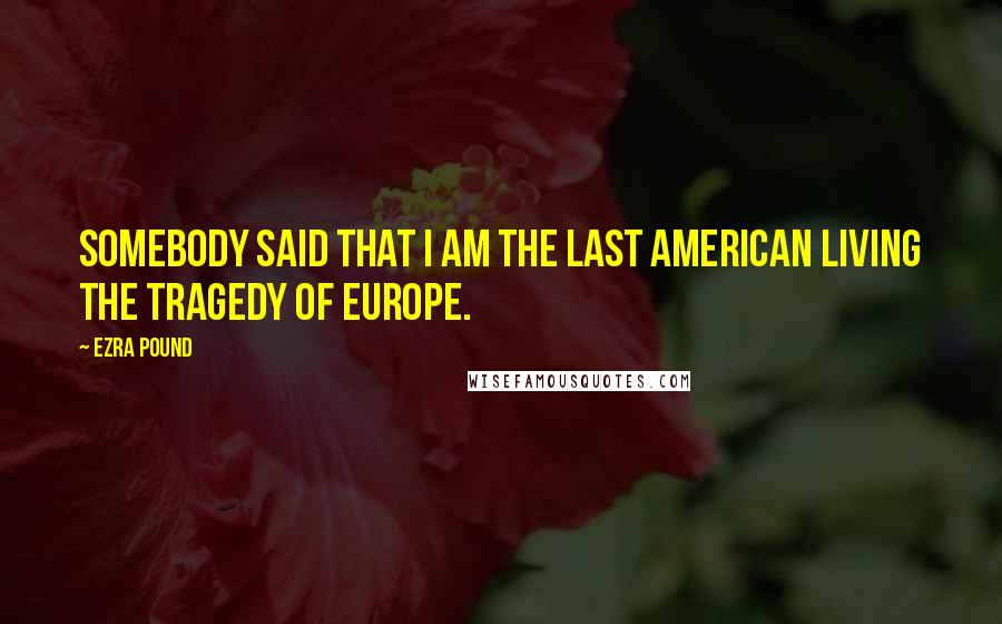 Ezra Pound Quotes: Somebody said that I am the last American living the tragedy of Europe.