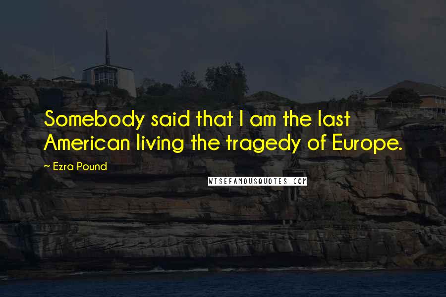 Ezra Pound Quotes: Somebody said that I am the last American living the tragedy of Europe.