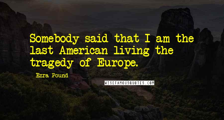 Ezra Pound Quotes: Somebody said that I am the last American living the tragedy of Europe.