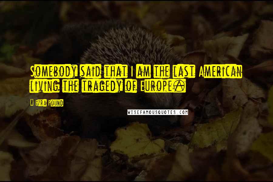 Ezra Pound Quotes: Somebody said that I am the last American living the tragedy of Europe.