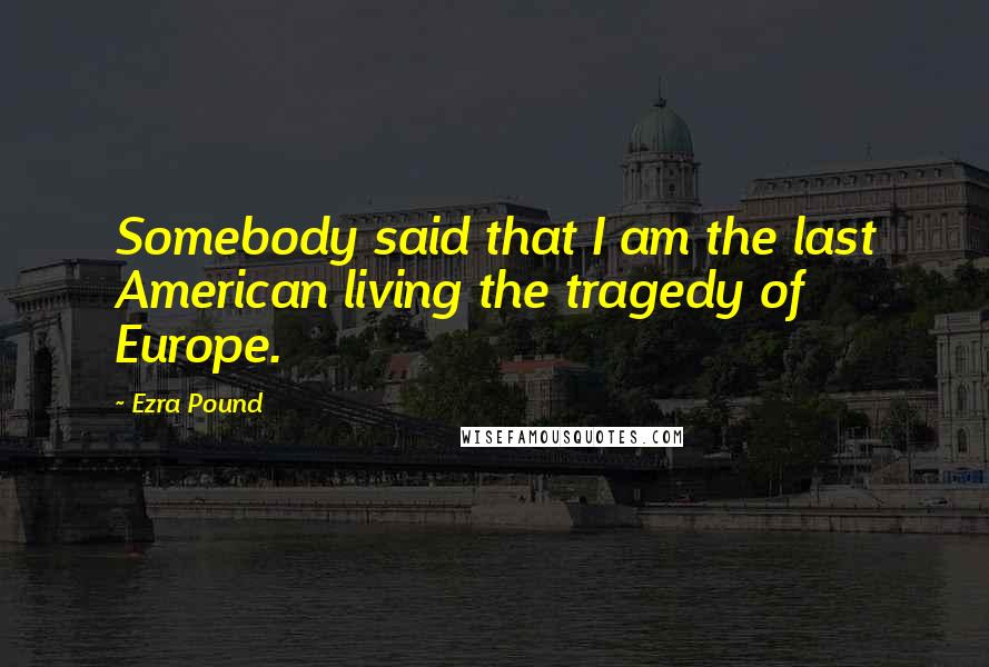 Ezra Pound Quotes: Somebody said that I am the last American living the tragedy of Europe.