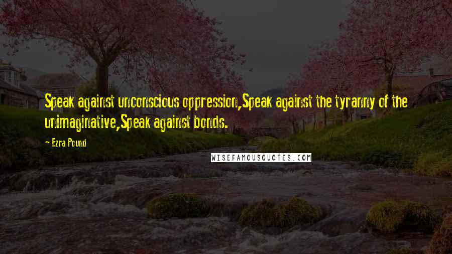 Ezra Pound Quotes: Speak against unconscious oppression,Speak against the tyranny of the unimaginative,Speak against bonds.