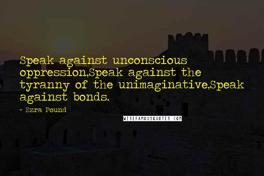 Ezra Pound Quotes: Speak against unconscious oppression,Speak against the tyranny of the unimaginative,Speak against bonds.