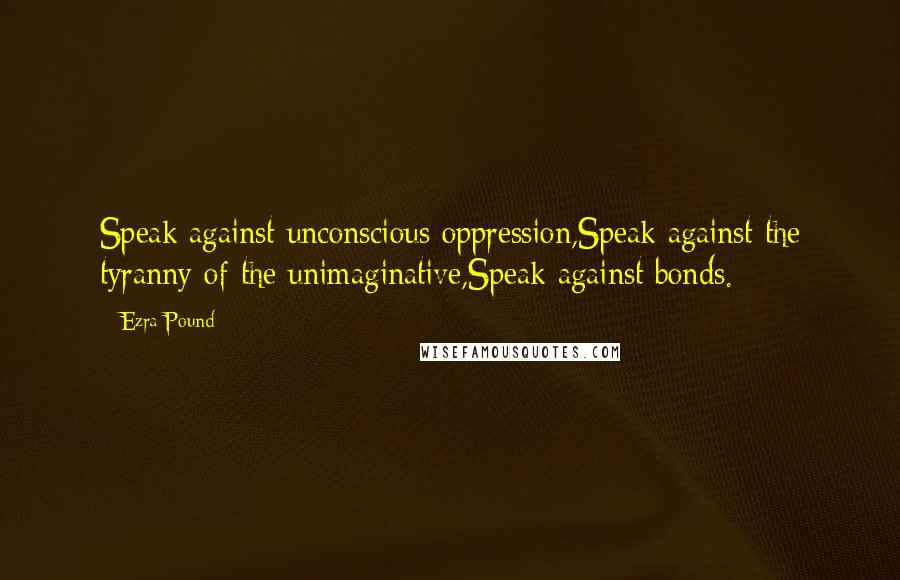 Ezra Pound Quotes: Speak against unconscious oppression,Speak against the tyranny of the unimaginative,Speak against bonds.
