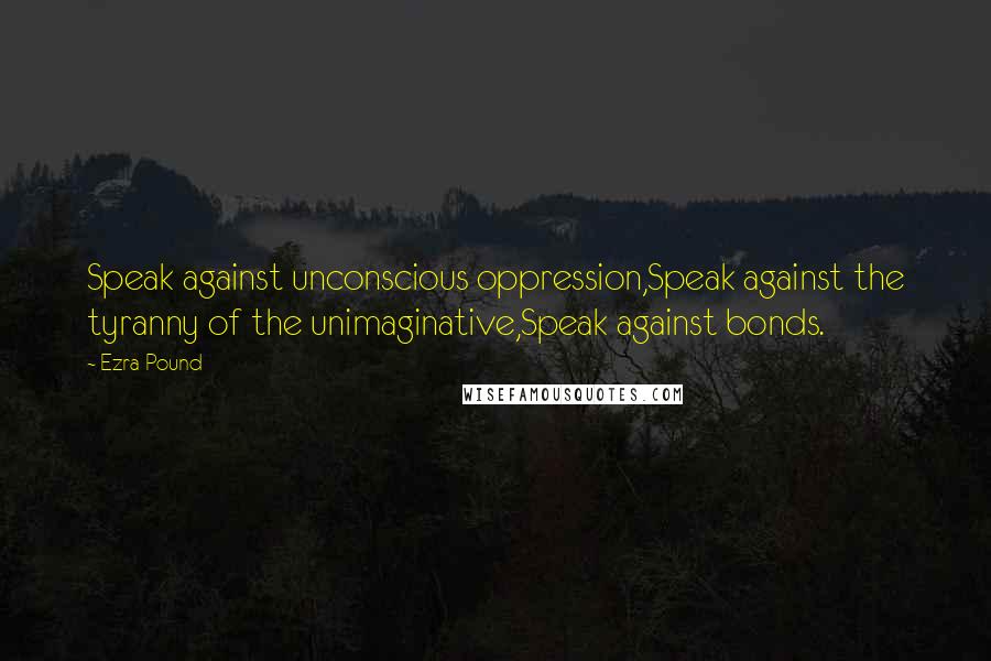 Ezra Pound Quotes: Speak against unconscious oppression,Speak against the tyranny of the unimaginative,Speak against bonds.