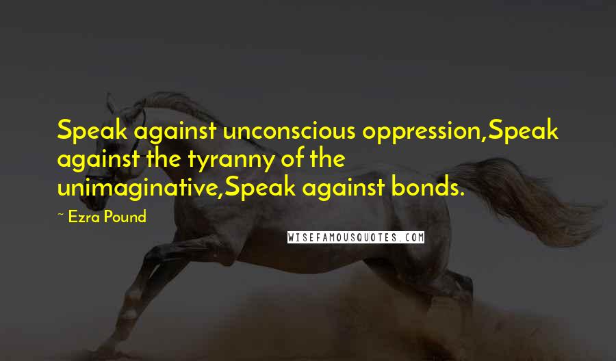 Ezra Pound Quotes: Speak against unconscious oppression,Speak against the tyranny of the unimaginative,Speak against bonds.