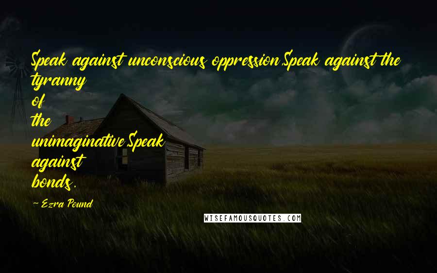 Ezra Pound Quotes: Speak against unconscious oppression,Speak against the tyranny of the unimaginative,Speak against bonds.