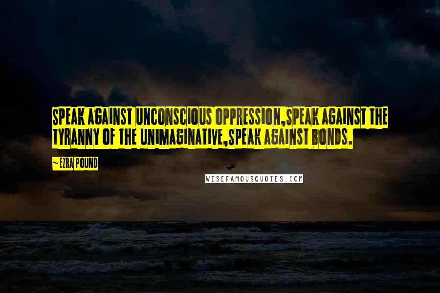 Ezra Pound Quotes: Speak against unconscious oppression,Speak against the tyranny of the unimaginative,Speak against bonds.