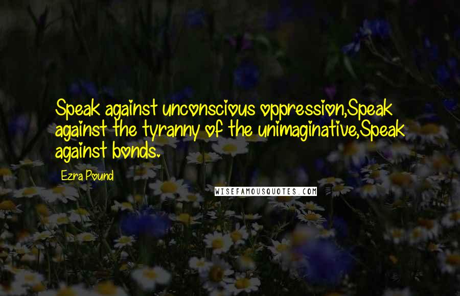 Ezra Pound Quotes: Speak against unconscious oppression,Speak against the tyranny of the unimaginative,Speak against bonds.