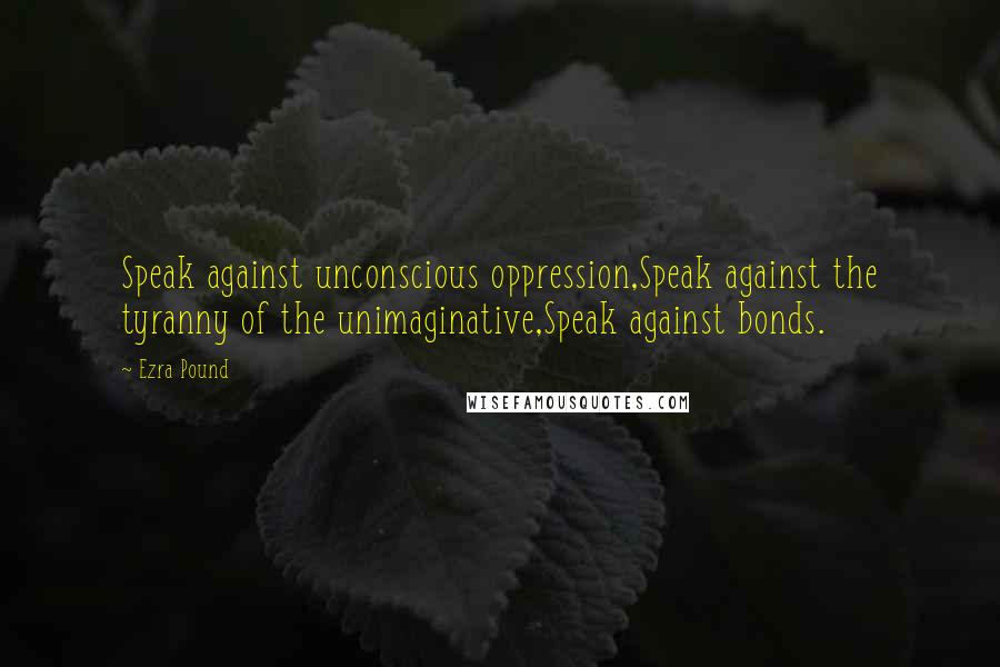 Ezra Pound Quotes: Speak against unconscious oppression,Speak against the tyranny of the unimaginative,Speak against bonds.