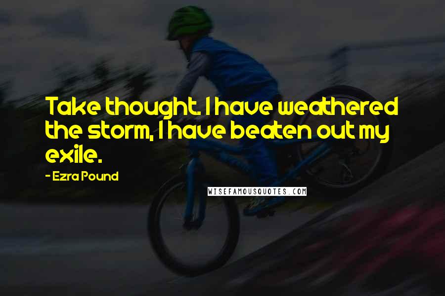 Ezra Pound Quotes: Take thought. I have weathered the storm, I have beaten out my exile.