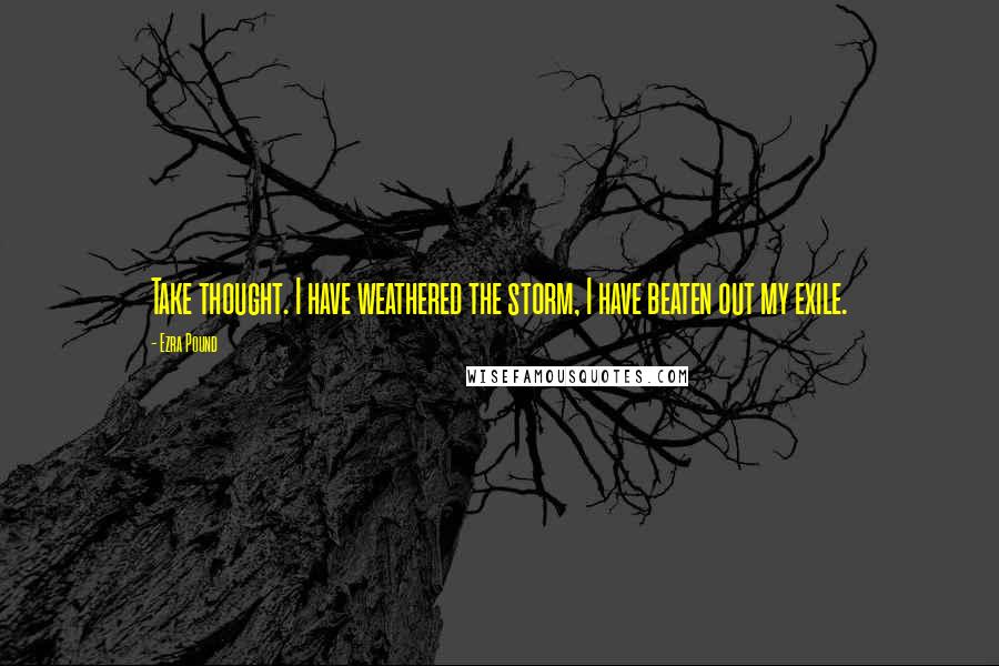 Ezra Pound Quotes: Take thought. I have weathered the storm, I have beaten out my exile.