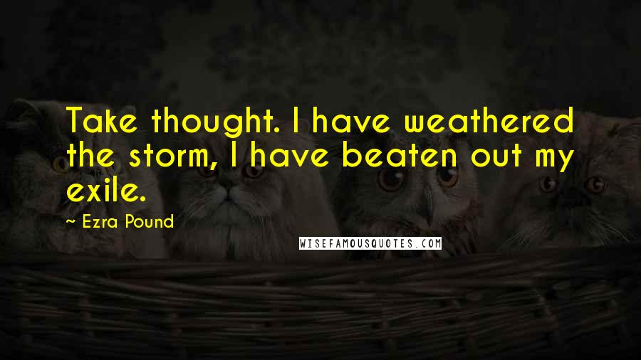 Ezra Pound Quotes: Take thought. I have weathered the storm, I have beaten out my exile.