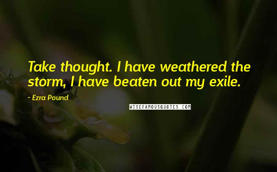 Ezra Pound Quotes: Take thought. I have weathered the storm, I have beaten out my exile.