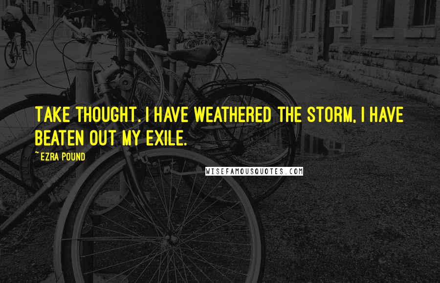 Ezra Pound Quotes: Take thought. I have weathered the storm, I have beaten out my exile.