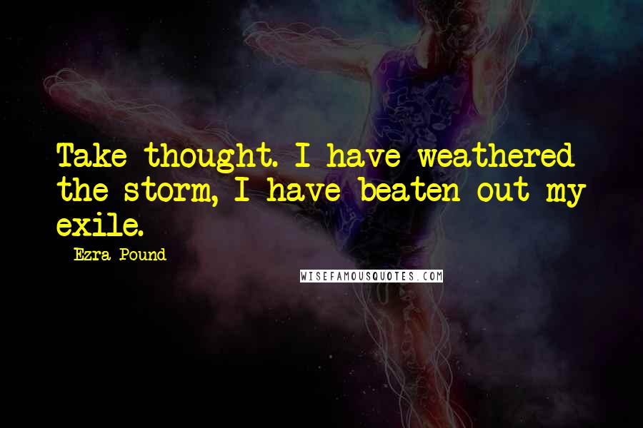 Ezra Pound Quotes: Take thought. I have weathered the storm, I have beaten out my exile.