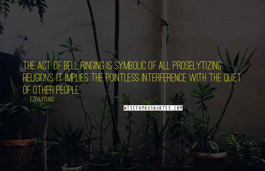 Ezra Pound Quotes: The act of bell ringing is symbolic of all proselytizing religions. It implies the pointless interference with the quiet of other people.