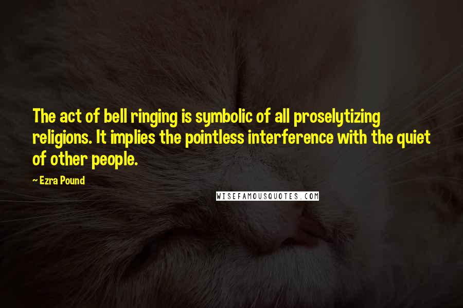 Ezra Pound Quotes: The act of bell ringing is symbolic of all proselytizing religions. It implies the pointless interference with the quiet of other people.