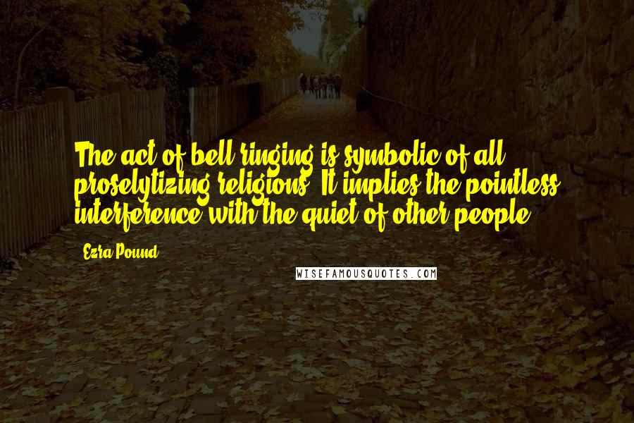 Ezra Pound Quotes: The act of bell ringing is symbolic of all proselytizing religions. It implies the pointless interference with the quiet of other people.