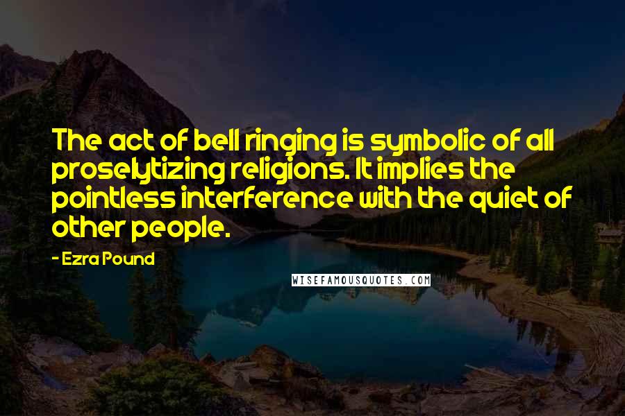 Ezra Pound Quotes: The act of bell ringing is symbolic of all proselytizing religions. It implies the pointless interference with the quiet of other people.