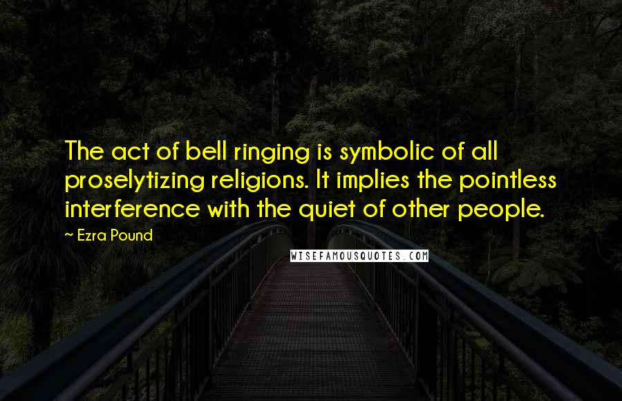 Ezra Pound Quotes: The act of bell ringing is symbolic of all proselytizing religions. It implies the pointless interference with the quiet of other people.