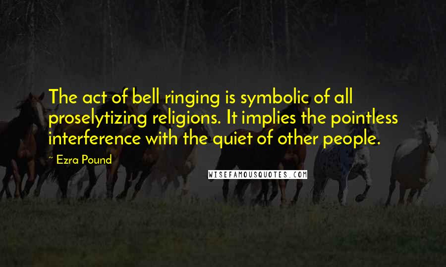 Ezra Pound Quotes: The act of bell ringing is symbolic of all proselytizing religions. It implies the pointless interference with the quiet of other people.