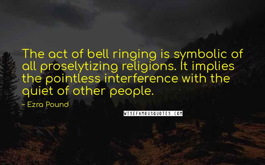 Ezra Pound Quotes: The act of bell ringing is symbolic of all proselytizing religions. It implies the pointless interference with the quiet of other people.