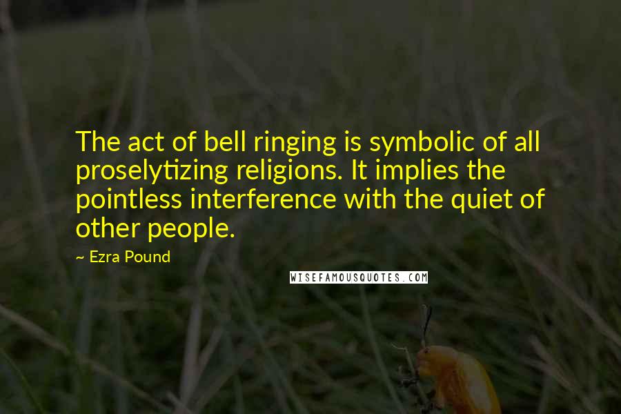 Ezra Pound Quotes: The act of bell ringing is symbolic of all proselytizing religions. It implies the pointless interference with the quiet of other people.