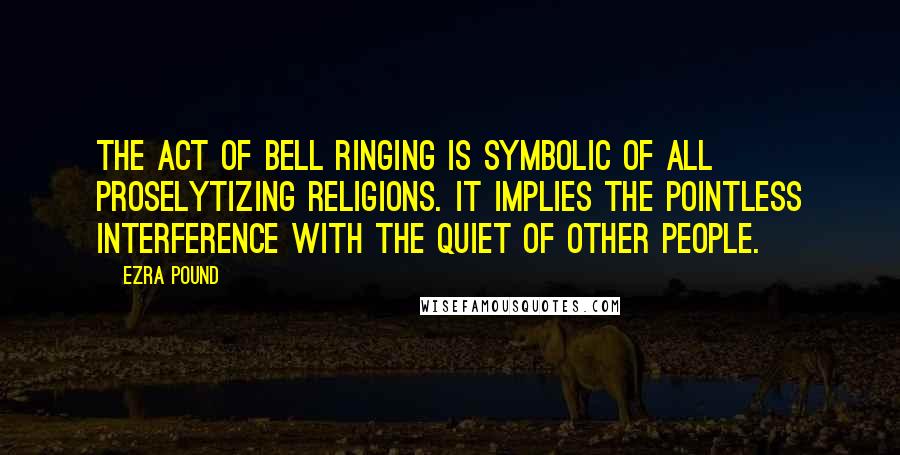 Ezra Pound Quotes: The act of bell ringing is symbolic of all proselytizing religions. It implies the pointless interference with the quiet of other people.