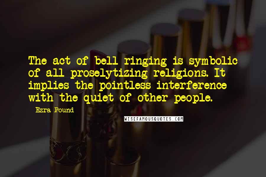 Ezra Pound Quotes: The act of bell ringing is symbolic of all proselytizing religions. It implies the pointless interference with the quiet of other people.