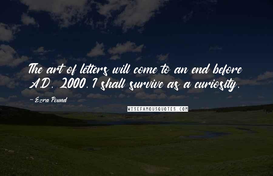 Ezra Pound Quotes: The art of letters will come to an end before A.D. 2000. I shall survive as a curiosity.