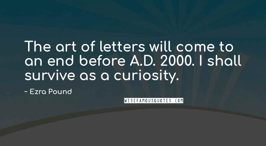Ezra Pound Quotes: The art of letters will come to an end before A.D. 2000. I shall survive as a curiosity.