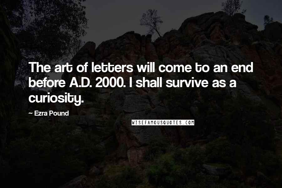 Ezra Pound Quotes: The art of letters will come to an end before A.D. 2000. I shall survive as a curiosity.