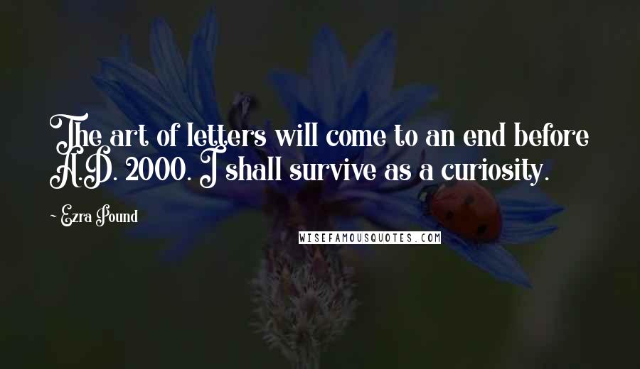 Ezra Pound Quotes: The art of letters will come to an end before A.D. 2000. I shall survive as a curiosity.