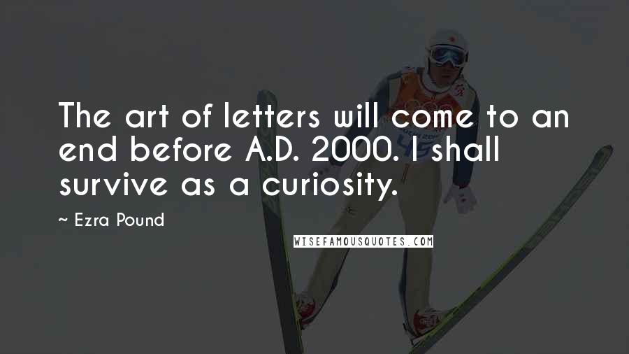 Ezra Pound Quotes: The art of letters will come to an end before A.D. 2000. I shall survive as a curiosity.