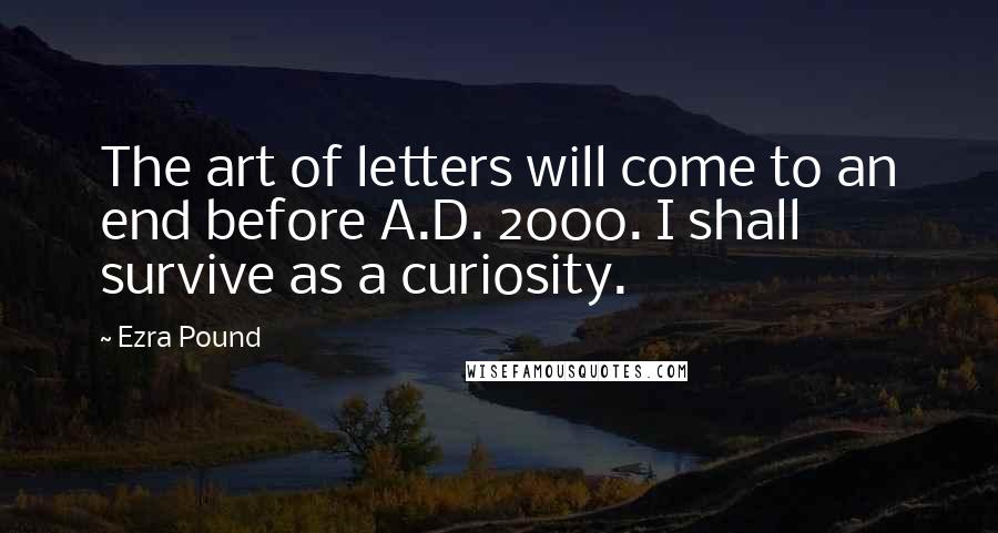 Ezra Pound Quotes: The art of letters will come to an end before A.D. 2000. I shall survive as a curiosity.