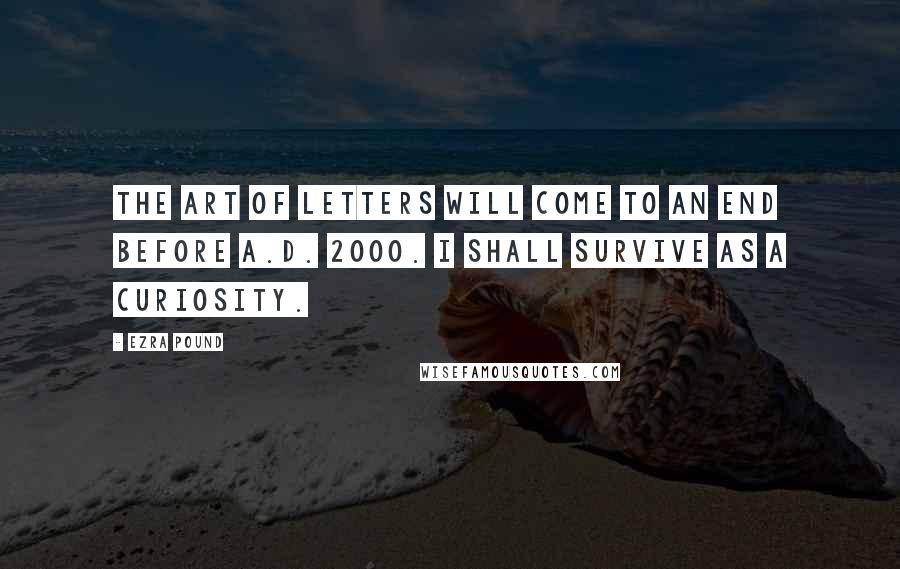 Ezra Pound Quotes: The art of letters will come to an end before A.D. 2000. I shall survive as a curiosity.