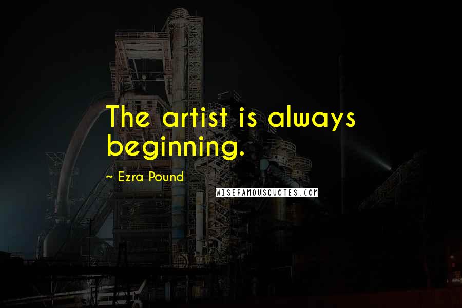 Ezra Pound Quotes: The artist is always beginning.