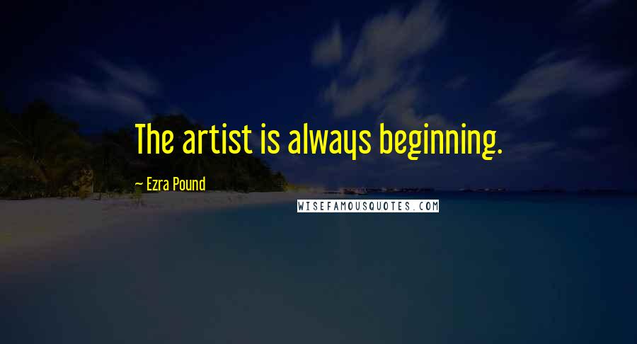 Ezra Pound Quotes: The artist is always beginning.