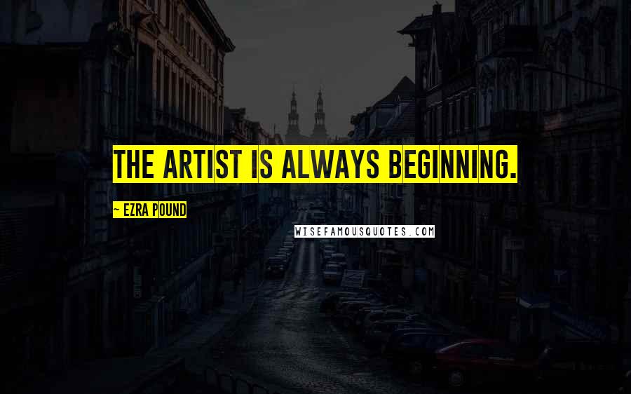 Ezra Pound Quotes: The artist is always beginning.