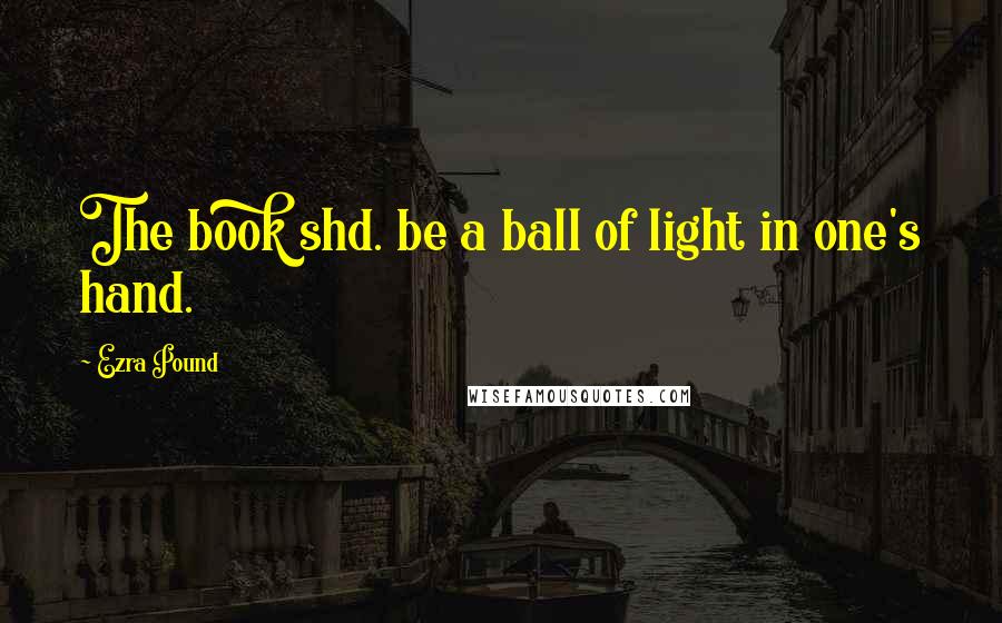 Ezra Pound Quotes: The book shd. be a ball of light in one's hand.