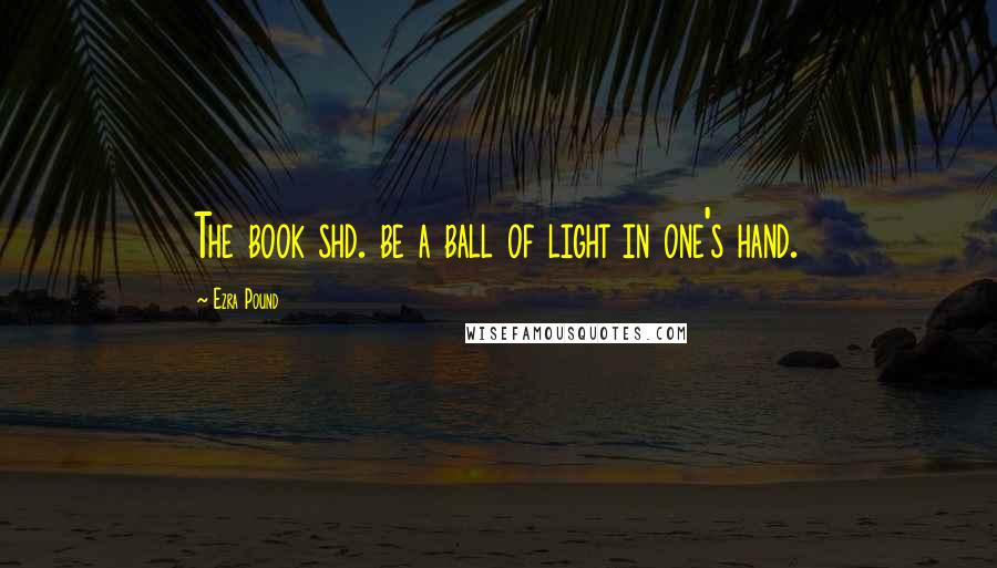 Ezra Pound Quotes: The book shd. be a ball of light in one's hand.