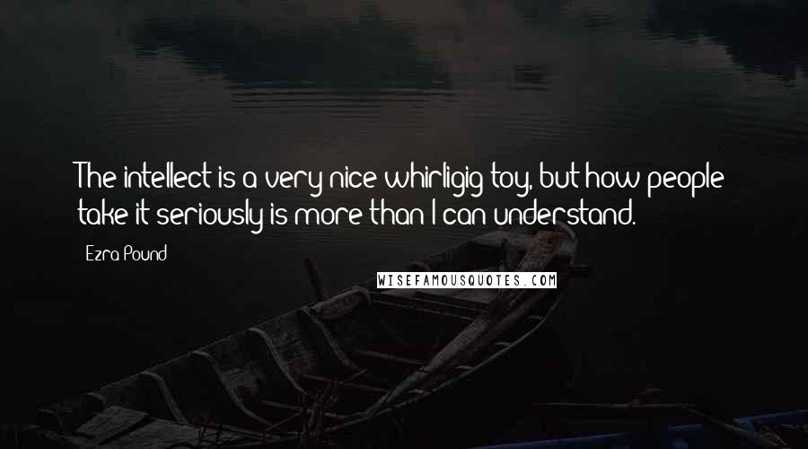 Ezra Pound Quotes: The intellect is a very nice whirligig toy, but how people take it seriously is more than I can understand.